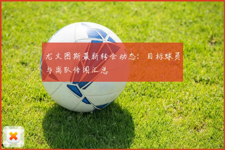 尤文图斯最新转会动态：目标球员与离队传闻汇总