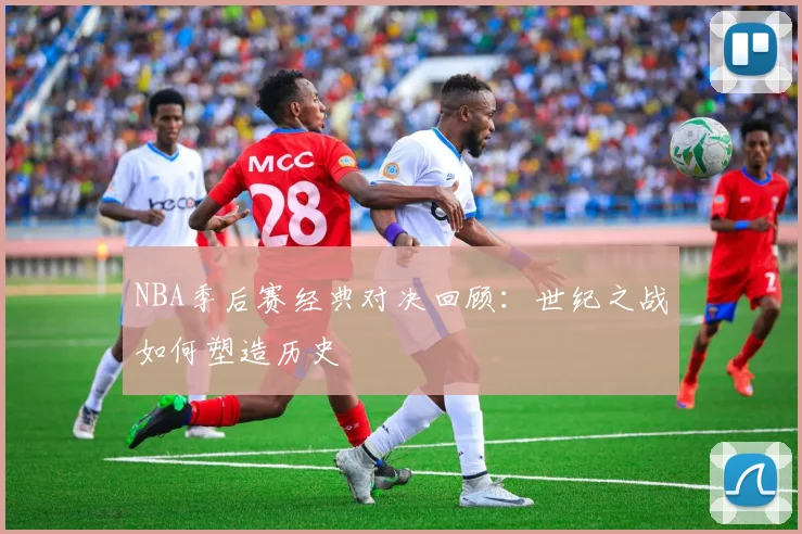 NBA季后赛经典对决回顾：世纪之战如何塑造历史