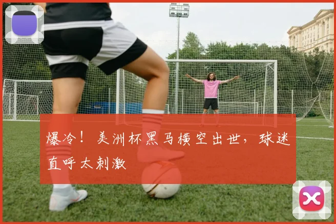 爆冷！美洲杯黑马横空出世，球迷直呼太刺激